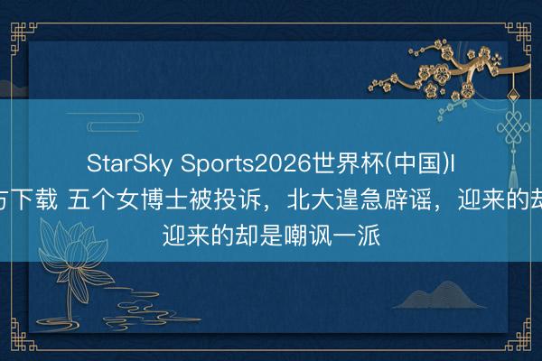 StarSky Sports2026世界杯(中国)IOS/安卓官方下载 五个女博士被投诉，北大遑急辟谣，迎来的却是嘲讽一派