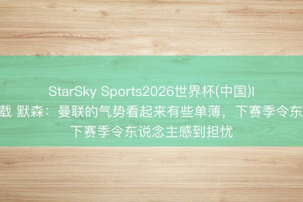 StarSky Sports2026世界杯(中国)IOS/安卓官方下载 默森：曼联的气势看起来有些单薄，下赛季令东说念主感到担忧