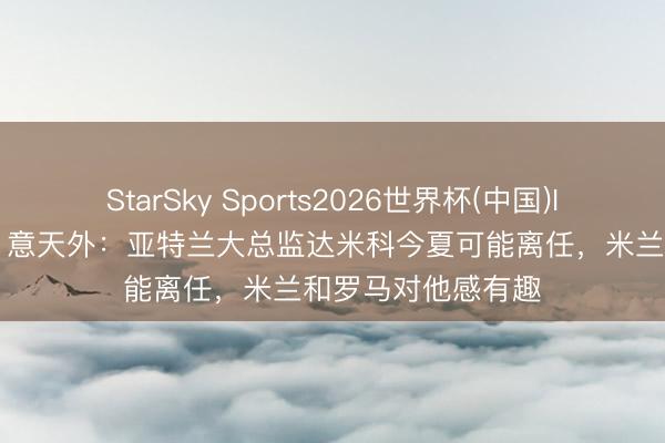StarSky Sports2026世界杯(中国)IOS/安卓官方下载 意天外：亚特兰大总监达米科今夏可能离任，米兰和罗马对他感有趣
