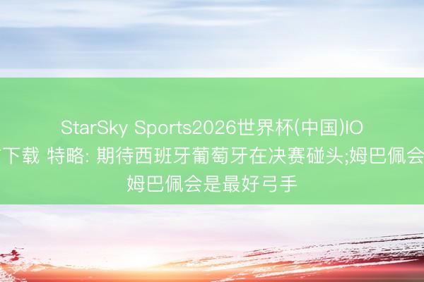 StarSky Sports2026世界杯(中国)IOS/安卓官方下载 特略: 期待西班牙葡萄牙在决赛碰头;姆巴佩会是最好弓手