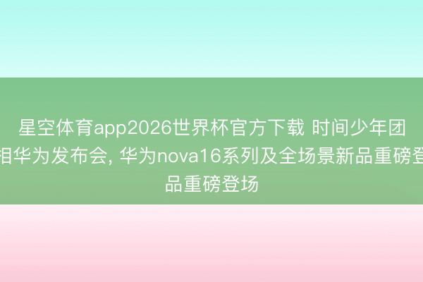 星空体育app2026世界杯官方下载 时间少年团亮相华为发布会, 华为nova16系列及全场景新品重磅登场