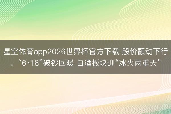 星空体育app2026世界杯官方下载 股价颤动下行、“6·18”破钞回暖 白酒板块迎“冰火两重天”
