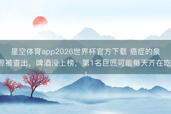星空体育app2026世界杯官方下载 癌症的泉源被查出,啤酒没上榜,第1名巨匠可能每天齐在吃!