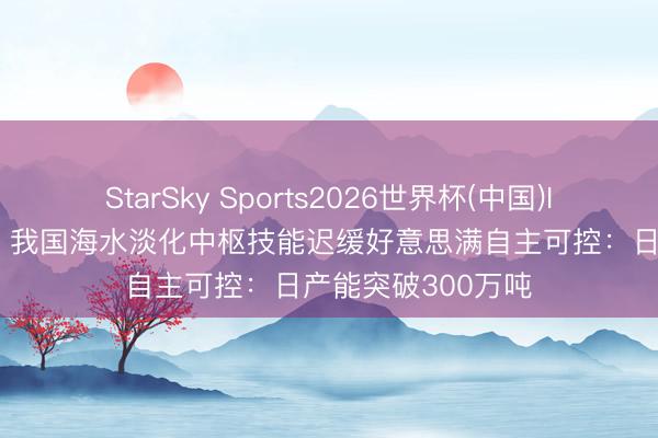 StarSky Sports2026世界杯(中国)IOS/安卓官方下载 我国海水淡化中枢技能迟缓好意思满自主可控:日产能突破300万吨