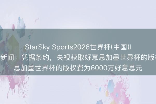 StarSky Sports2026世界杯(中国)IOS/安卓官方下载 滂湃新闻:凭据条约,央视获取好意思加墨世界杯的版权费为6000万好意思元