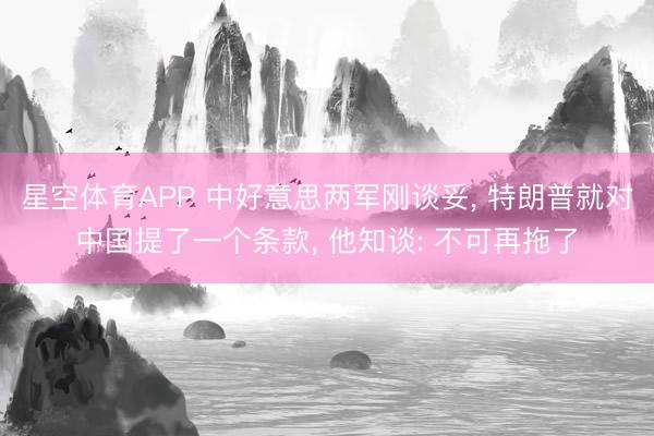 星空体育APP 中好意思两军刚谈妥, 特朗普就对中国提了一个条款, 他知谈: 不可再拖了