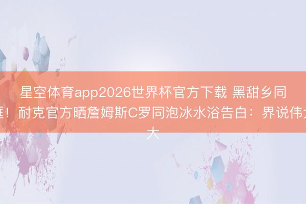 星空体育app2026世界杯官方下载 黑甜乡同框!耐克官方晒詹姆斯C罗同泡冰水浴告白:界说伟大