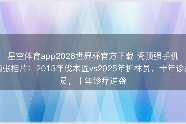 星空体育app2026世界杯官方下载 秃顶强手机里的两张相片:2013年伐木匠vs2025年护林员,十年诊疗逆袭