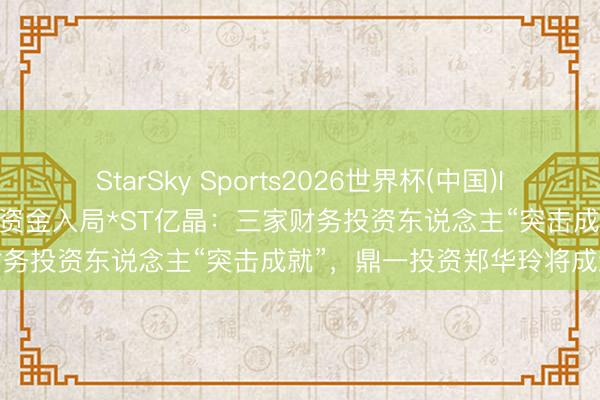 StarSky Sports2026世界杯(中国)IOS/安卓官方下载 23亿重整资金入局*ST亿晶:三家财务投资东说念主“突击成就”,鼎一投资郑华玲将成新主