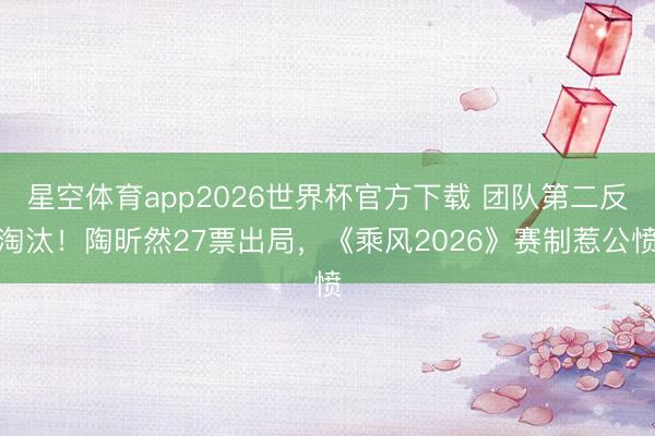 星空体育app2026世界杯官方下载 团队第二反淘汰!陶昕然27票出局,《乘风2026》赛制惹公愤
