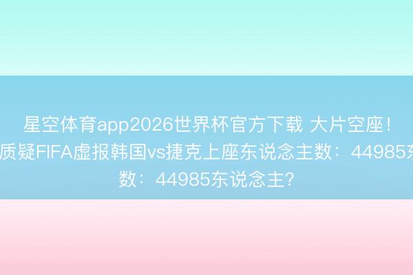 星空体育app2026世界杯官方下载 大片空座!记者晒图质疑FIFA虚报韩国vs捷克上座东说念主数:44985东说念主?