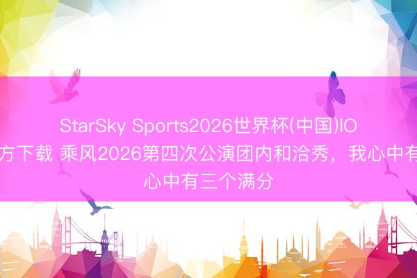 StarSky Sports2026世界杯(中国)IOS/安卓官方下载 乘风2026第四次公演团内和洽秀，我心中有三个满分