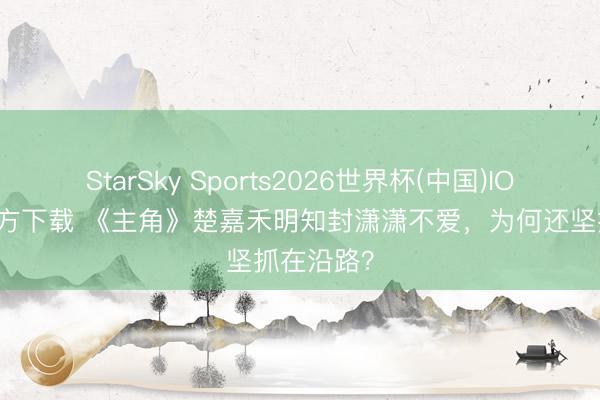 StarSky Sports2026世界杯(中国)IOS/安卓官方下载 《主角》楚嘉禾明知封潇潇不爱,为何还坚抓在沿路?
