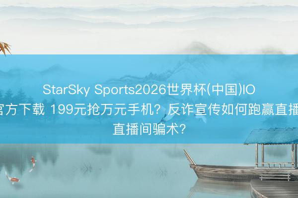 StarSky Sports2026世界杯(中国)IOS/安卓官方下载 199元抢万元手机?反诈宣传如何跑赢直播间骗术?
