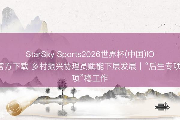 StarSky Sports2026世界杯(中国)IOS/安卓官方下载 乡村振兴协理员赋能下层发展丨“后生专项”稳工作