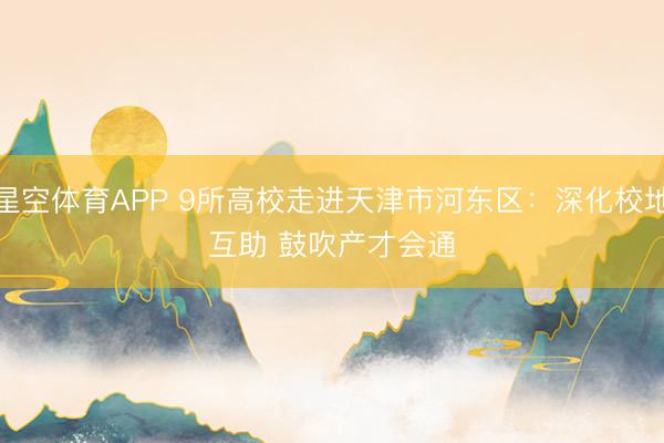 星空体育APP 9所高校走进天津市河东区:深化校地互助 鼓吹产才会通