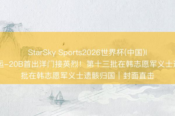 StarSky Sports2026世界杯(中国)IOS/安卓官方下载 运-20B首出洋门接英烈!第十三批在韩志愿军义士遗骸归国|封面直击