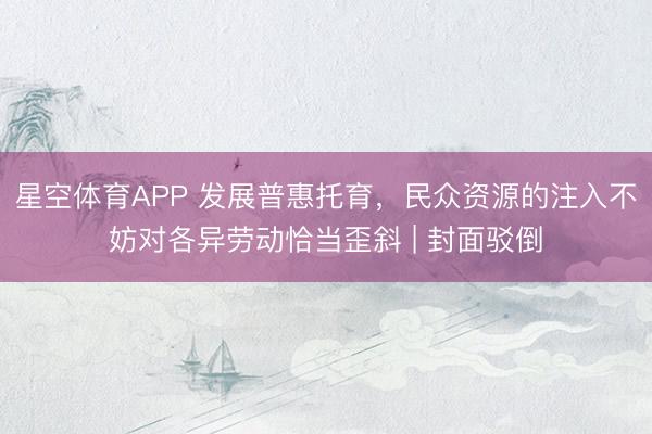 星空体育APP 发展普惠托育,民众资源的注入不妨对各异劳动恰当歪斜 | 封面驳倒