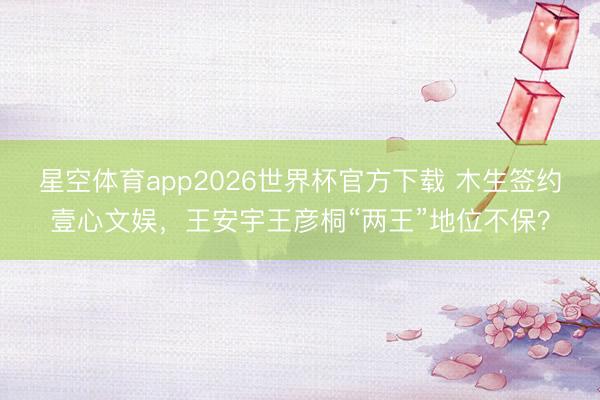 星空体育app2026世界杯官方下载 木生签约壹心文娱，王安宇王彦桐“两王”地位不保？