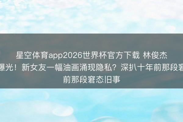 星空体育app2026世界杯官方下载 林俊杰新恋情曝光!新女友一幅油画涌现隐私?深扒十年前那段窘态旧事