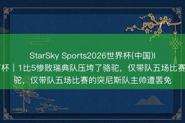 StarSky Sports2026世界杯(中国)IOS/安卓官方下载 天下杯|1比5惨败瑞典队压垮了骆驼,仅带队五场比赛的突尼斯队主帅遭罢免