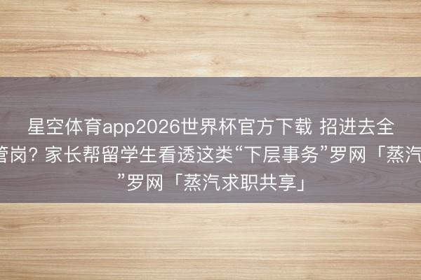 星空体育app2026世界杯官方下载 招进去全员都是经管岗? 家长帮留学生看透这类“下层事务”罗网「蒸汽求职共享」
