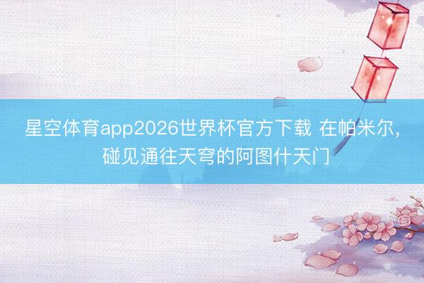 星空体育app2026世界杯官方下载 在帕米尔, 碰见通往天穹的阿图什天门