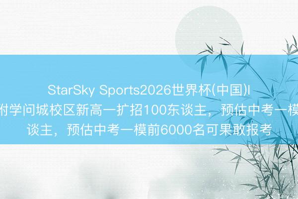 StarSky Sports2026世界杯(中国)IOS/安卓官方下载 华附学问城校区新高一扩招100东谈主,预估中考一模前6000名可果敢报考
