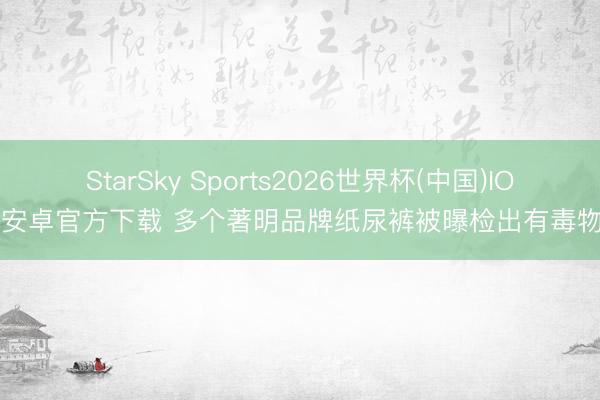 StarSky Sports2026世界杯(中国)IOS/安卓官方下载 多个著明品牌纸尿裤被曝检出有毒物资