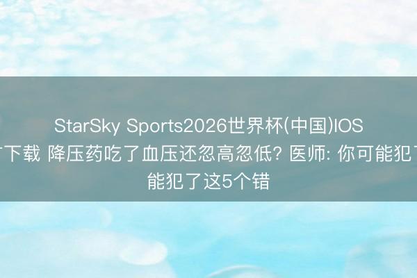 StarSky Sports2026世界杯(中国)IOS/安卓官方下载 降压药吃了血压还忽高忽低? 医师: 你可能犯了这5个错