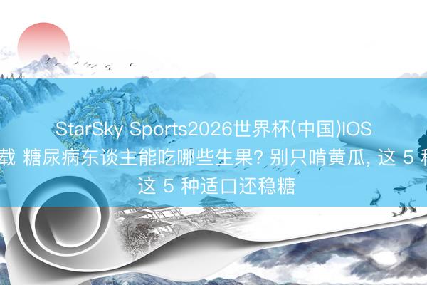 StarSky Sports2026世界杯(中国)IOS/安卓官方下载 糖尿病东谈主能吃哪些生果? 别只啃黄瓜， 这 5 种适口还稳糖