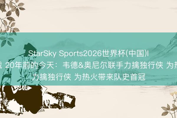 StarSky Sports2026世界杯(中国)IOS/安卓官方下载 20年前的今天：韦德&奥尼尔联手力擒独行侠 为热火带来队史首冠